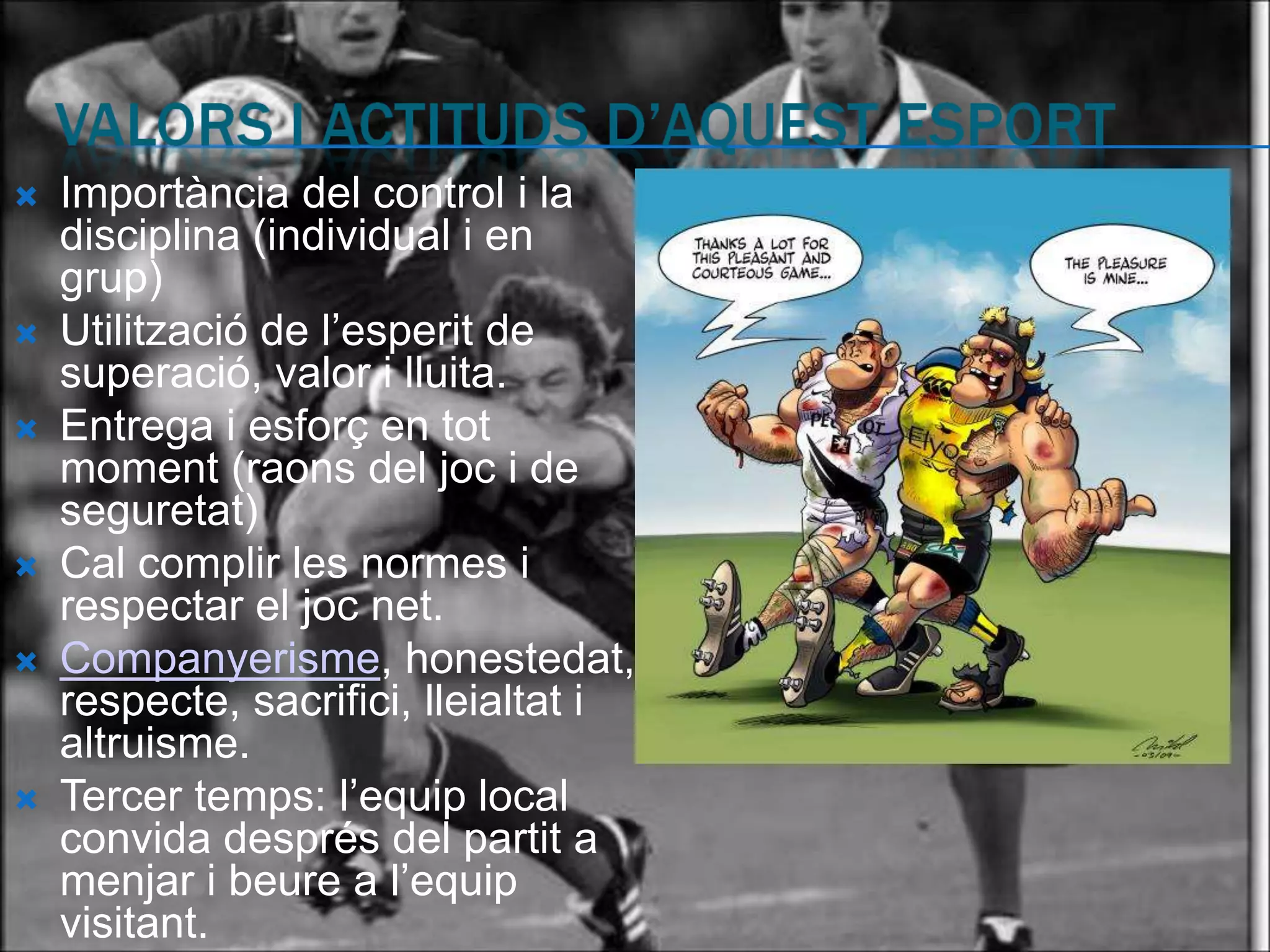    Importància del control i la
    disciplina (individual i en
    grup)
   Utilització de l’esperit de
    superació, valor i lluita.
   Entrega i esforç en tot
    moment (raons del joc i de
    seguretat)
   Cal complir les normes i
    respectar el joc net.
   Companyerisme, honestedat,
    respecte, sacrifici, lleialtat i
    altruisme.
   Tercer temps: l’equip local
    convida després del partit a
    menjar i beure a l’equip
    visitant.
 