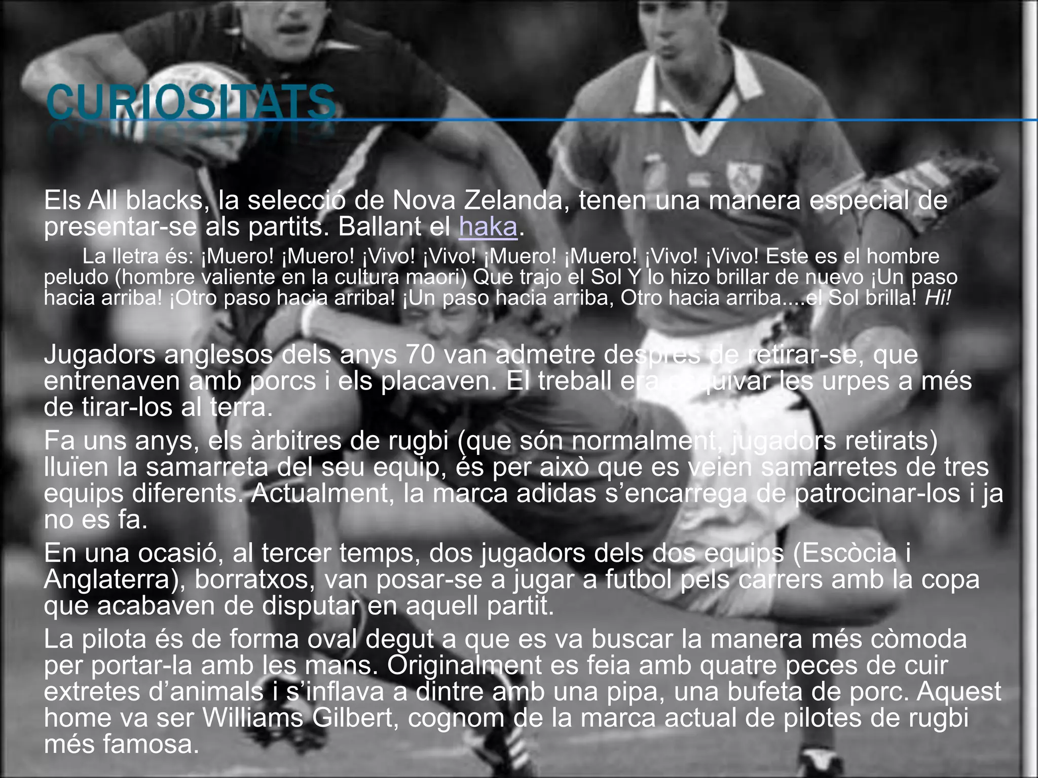 Els All blacks, la selecció de Nova Zelanda, tenen una manera especial de
presentar-se als partits. Ballant el haka.
    La lletra és: ¡Muero! ¡Muero! ¡Vivo! ¡Vivo! ¡Muero! ¡Muero! ¡Vivo! ¡Vivo! Este es el hombre
peludo (hombre valiente en la cultura maori) Que trajo el Sol Y lo hizo brillar de nuevo ¡Un paso
hacia arriba! ¡Otro paso hacia arriba! ¡Un paso hacia arriba, Otro hacia arriba....el Sol brilla! Hi!

Jugadors anglesos dels anys 70 van admetre després de retirar-se, que
entrenaven amb porcs i els placaven. El treball era esquivar les urpes a més
de tirar-los al terra.
Fa uns anys, els àrbitres de rugbi (que són normalment, jugadors retirats)
lluïen la samarreta del seu equip, és per això que es veien samarretes de tres
equips diferents. Actualment, la marca adidas s’encarrega de patrocinar-los i ja
no es fa.
En una ocasió, al tercer temps, dos jugadors dels dos equips (Escòcia i
Anglaterra), borratxos, van posar-se a jugar a futbol pels carrers amb la copa
que acabaven de disputar en aquell partit.
La pilota és de forma oval degut a que es va buscar la manera més còmoda
per portar-la amb les mans. Originalment es feia amb quatre peces de cuir
extretes d’animals i s’inflava a dintre amb una pipa, una bufeta de porc. Aquest
home va ser Williams Gilbert, cognom de la marca actual de pilotes de rugbi
més famosa.
 
