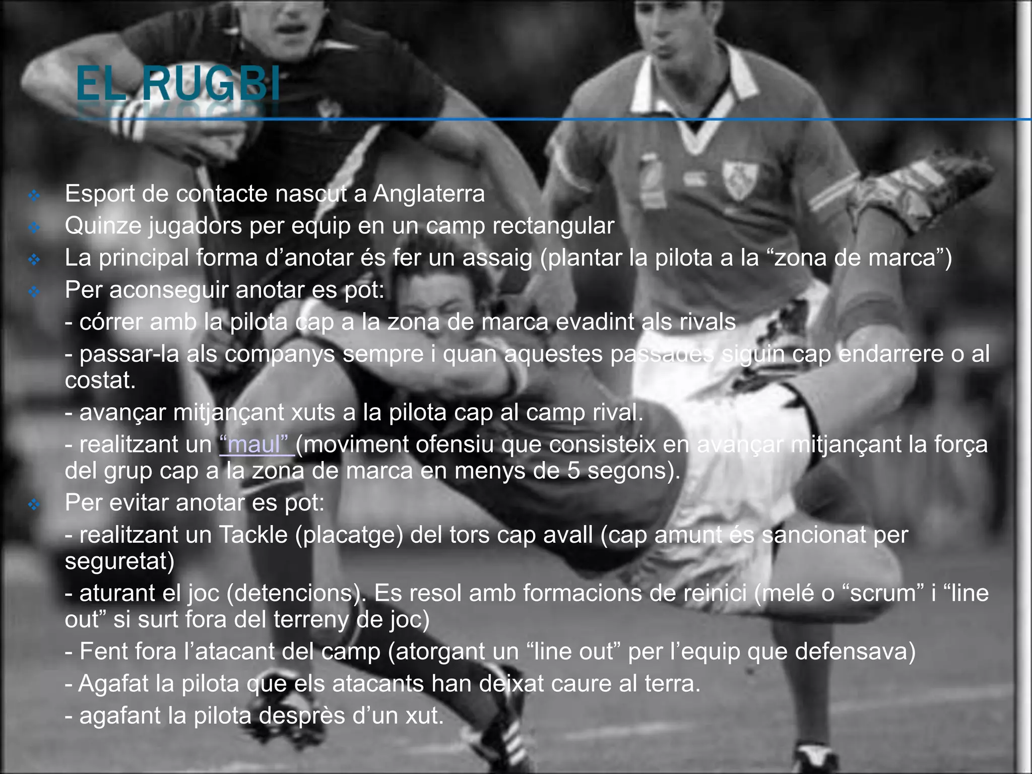    Esport de contacte nascut a Anglaterra
   Quinze jugadors per equip en un camp rectangular
   La principal forma d’anotar és fer un assaig (plantar la pilota a la “zona de marca”)
   Per aconseguir anotar es pot:
    - córrer amb la pilota cap a la zona de marca evadint als rivals
    - passar-la als companys sempre i quan aquestes passades siguin cap endarrere o al
    costat.
    - avançar mitjançant xuts a la pilota cap al camp rival.
    - realitzant un “maul” (moviment ofensiu que consisteix en avançar mitjançant la força
    del grup cap a la zona de marca en menys de 5 segons).
   Per evitar anotar es pot:
    - realitzant un Tackle (placatge) del tors cap avall (cap amunt és sancionat per
    seguretat)
    - aturant el joc (detencions). Es resol amb formacions de reinici (melé o “scrum” i “line
    out” si surt fora del terreny de joc)
    - Fent fora l’atacant del camp (atorgant un “line out” per l’equip que defensava)
    - Agafat la pilota que els atacants han deixat caure al terra.
    - agafant la pilota desprès d’un xut.
 