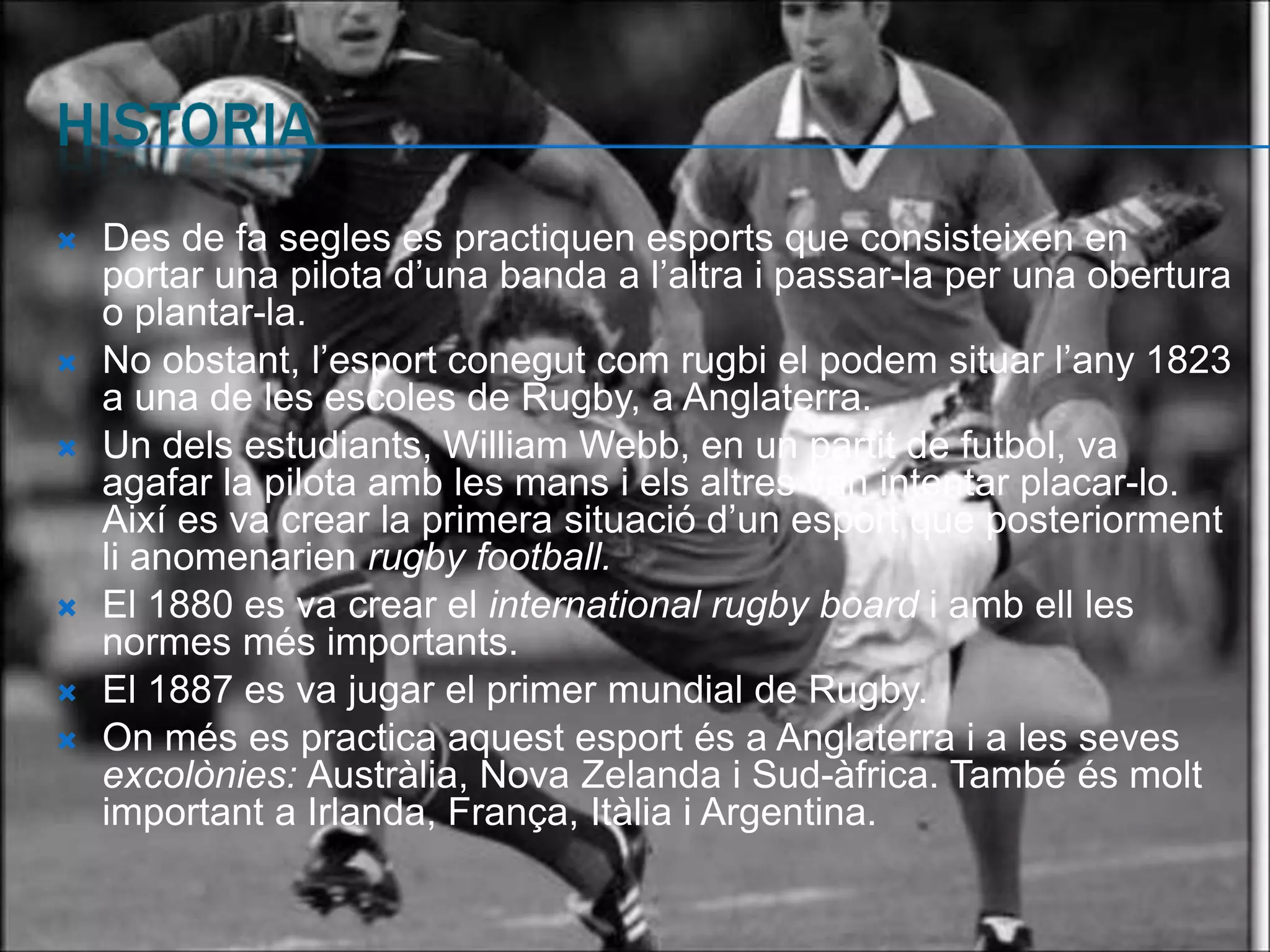    Des de fa segles es practiquen esports que consisteixen en
    portar una pilota d’una banda a l’altra i passar-la per una obertura
    o plantar-la.
   No obstant, l’esport conegut com rugbi el podem situar l’any 1823
    a una de les escoles de Rugby, a Anglaterra.
   Un dels estudiants, William Webb, en un partit de futbol, va
    agafar la pilota amb les mans i els altres van intentar placar-lo.
    Així es va crear la primera situació d’un esport que posteriorment
    li anomenarien rugby football.
   El 1880 es va crear el international rugby board i amb ell les
    normes més importants.
   El 1887 es va jugar el primer mundial de Rugby.
   On més es practica aquest esport és a Anglaterra i a les seves
    excolònies: Austràlia, Nova Zelanda i Sud-àfrica. També és molt
    important a Irlanda, França, Itàlia i Argentina.
 