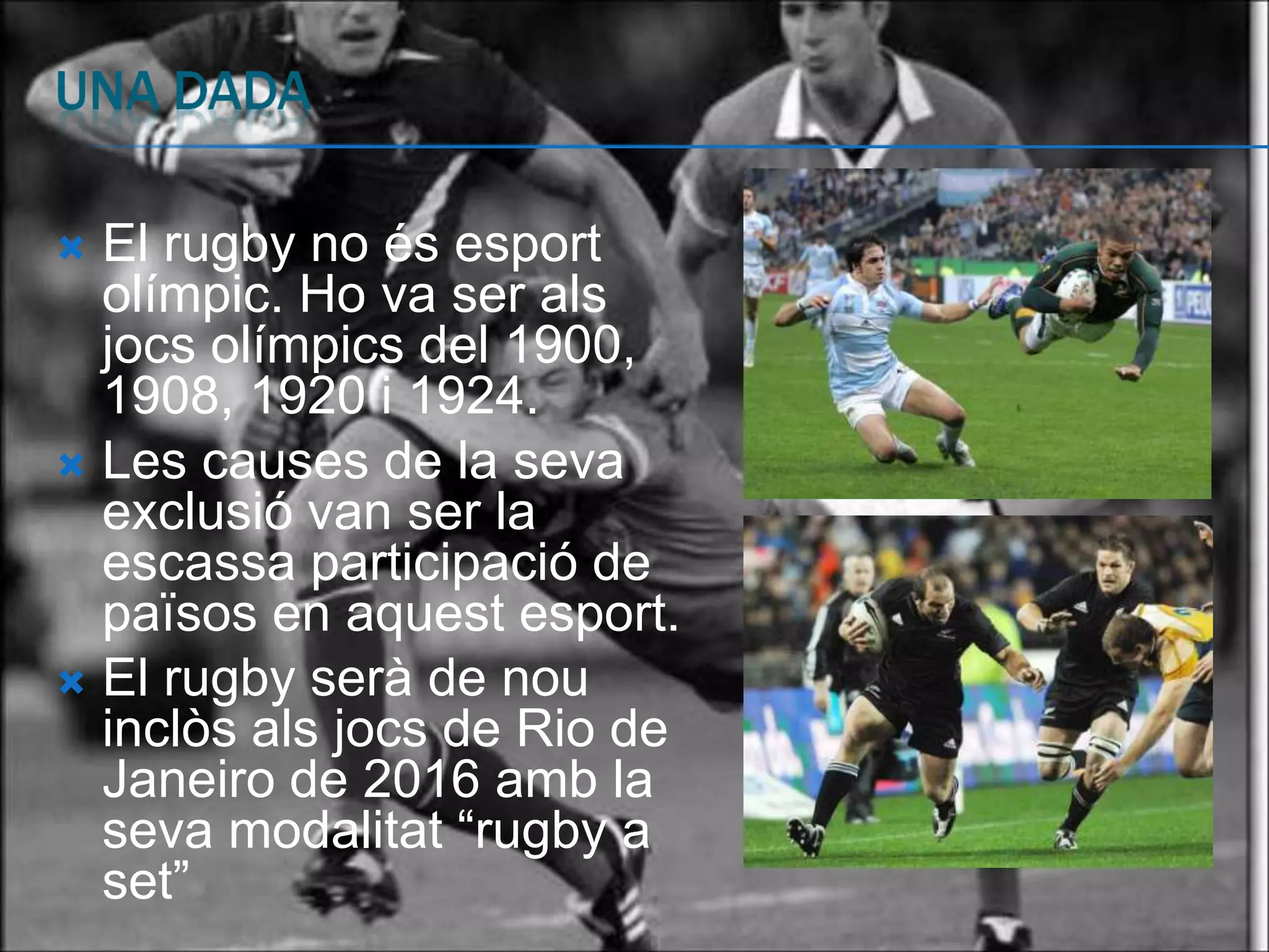  El rugby no és esport
  olímpic. Ho va ser als
  jocs olímpics del 1900,
  1908, 1920 i 1924.
 Les causes de la seva
  exclusió van ser la
  escassa participació de
  països en aquest esport.
 El rugby serà de nou
  inclòs als jocs de Rio de
  Janeiro de 2016 amb la
  seva modalitat “rugby a
  set”
 