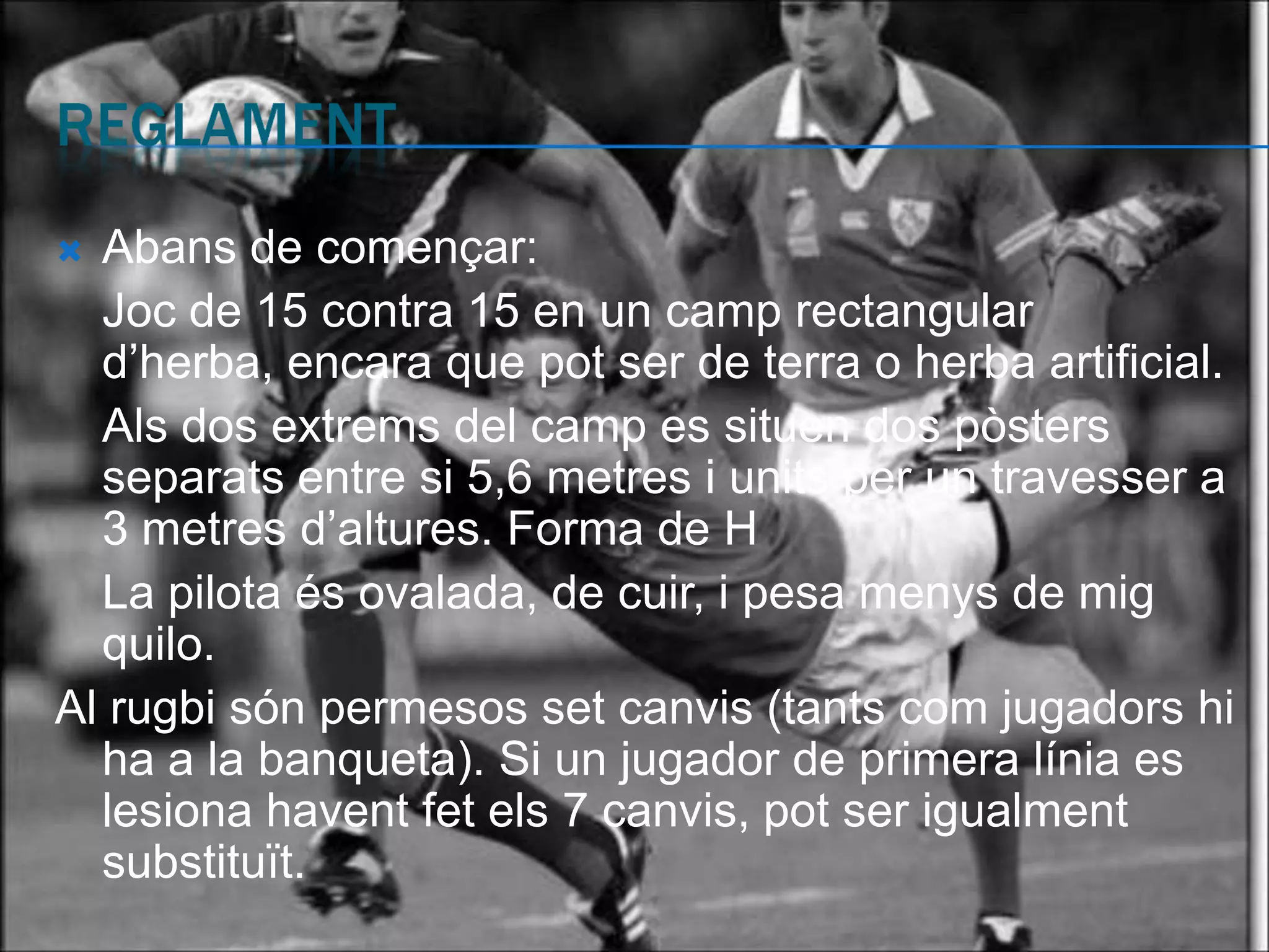  Abans de començar:
  Joc de 15 contra 15 en un camp rectangular
  d’herba, encara que pot ser de terra o herba artificial.
  Als dos extrems del camp es situen dos pòsters
  separats entre si 5,6 metres i units per un travesser a
  3 metres d’altures. Forma de H
  La pilota és ovalada, de cuir, i pesa menys de mig
  quilo.
Al rugbi són permesos set canvis (tants com jugadors hi
  ha a la banqueta). Si un jugador de primera línia es
  lesiona havent fet els 7 canvis, pot ser igualment
  substituït.
 