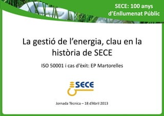 La gestió de l’energia, clau en la
història de SECE
ISO 50001 i cas d'èxit: EP Martorelles
Jornada Tècnica – 18 d’Abril 2013
SECE: 100 anys
d’Enllumenat Públic
 