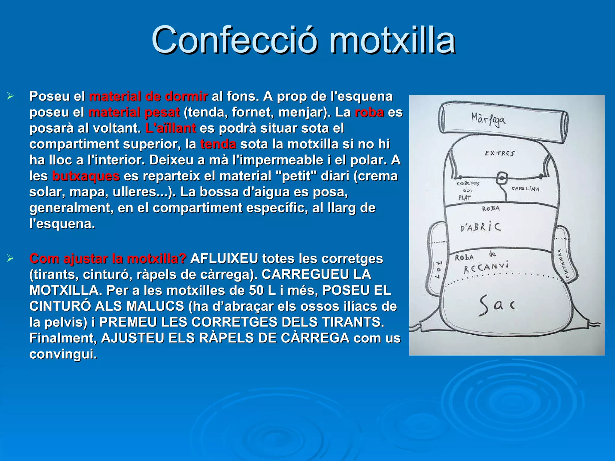 Confecció motxilla Poseu el  material de dormir  al fons. A prop de l'esquena poseu el  material pesat  (tenda, fornet, menjar). La  roba  es posarà al voltant.  L'aïllant  es podrà situar sota el compartiment superior, la  tenda  sota la motxilla si no hi ha lloc a l'interior. Deixeu a mà l'impermeable i el polar. A les  butxaques  es reparteix el material "petit" diari (crema solar, mapa, ulleres...). La bossa d'aigua es posa, generalment, en el compartiment específic, al llarg de l'esquena.   Com ajustar la motxilla?  AFLUIXEU totes les corretges (tirants, cinturó, ràpels de càrrega). CARREGUEU LA MOTXILLA. Per a les motxilles de 50 L i més, POSEU EL CINTURÓ ALS MALUCS (ha d’abraçar els ossos ilíacs de la pelvis) i PREMEU LES CORRETGES DELS TIRANTS. Finalment, AJUSTEU ELS RÀPELS DE CÀRREGA com us convingui. 