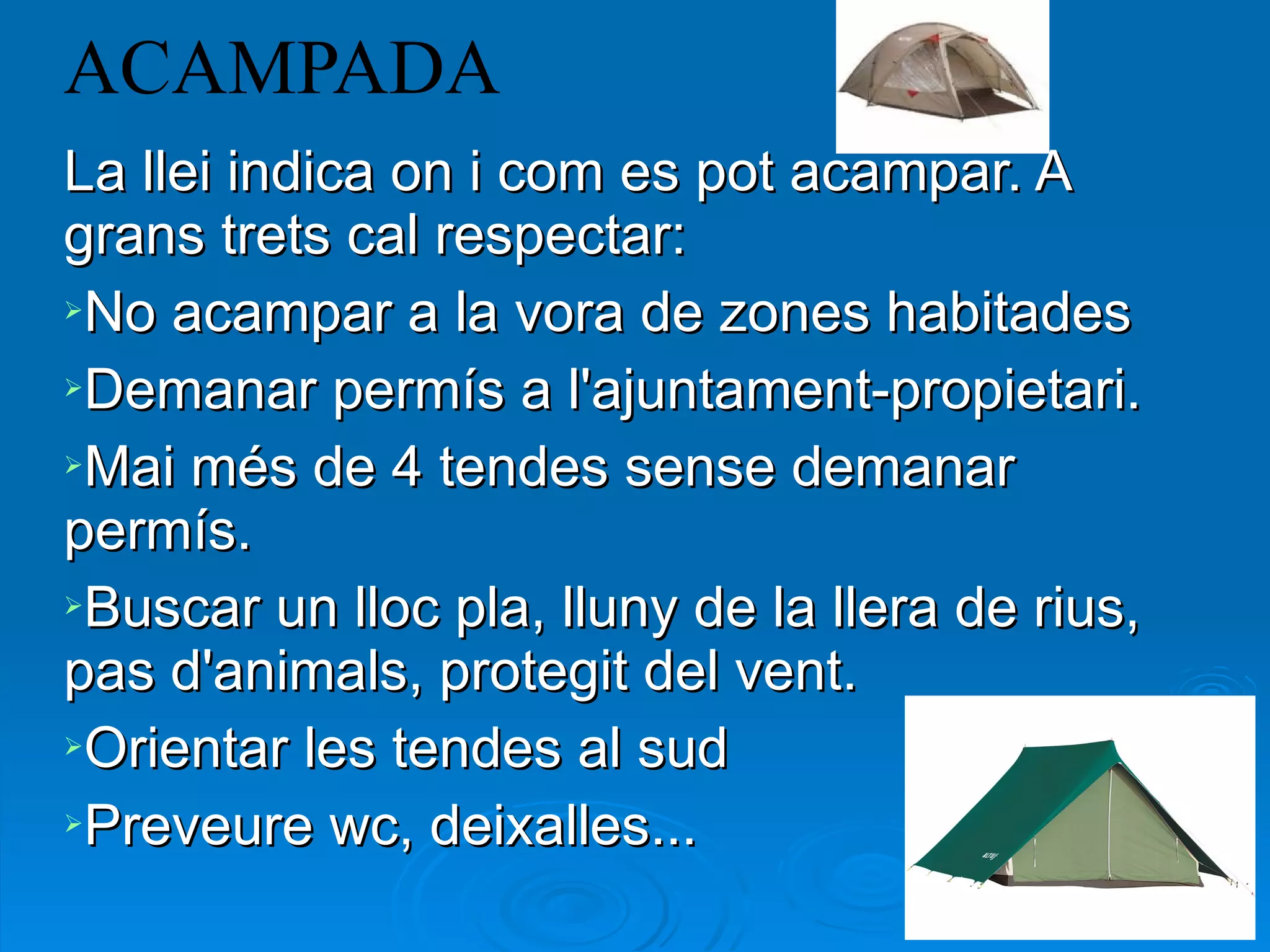 ACAMPADA La llei indica on i com es pot acampar. A grans trets cal respectar: No acampar a la vora de zones habitades Demanar permís a l'ajuntament-propietari. Mai més de 4 tendes sense demanar permís. Buscar un lloc pla, lluny de la llera de rius, pas d'animals, protegit del vent. Orientar les tendes al sud Preveure wc, deixalles... 
