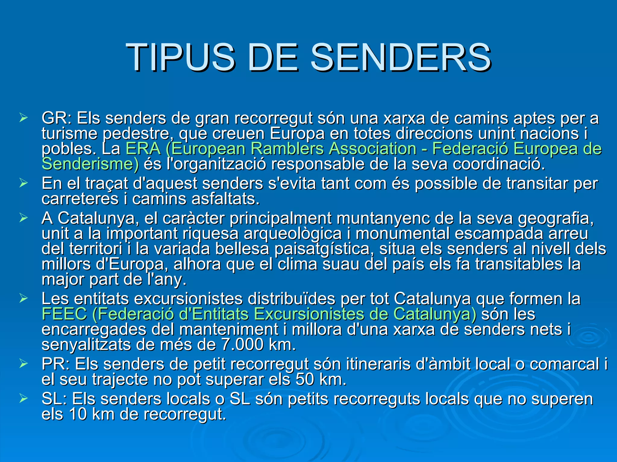 TIPUS DE SENDERS GR: Els senders de gran recorregut són una xarxa de camins aptes per a turisme pedestre, que creuen Europa en totes direccions unint nacions i pobles. La  ERA ( European   Ramblers   Association  -  Federació  Europea de  Senderisme )  és l'organització responsable de la seva coordinació. En el traçat d'aquest senders s'evita tant com és possible de transitar per carreteres i camins asfaltats. A Catalunya, el caràcter principalment muntanyenc de la seva geografia, unit a la important riquesa arqueològica i monumental escampada arreu del territori i la variada bellesa paisatgística, situa els senders al nivell dels millors d'Europa, alhora que el clima suau del país els fa transitables la major part de l'any. Les entitats excursionistes distribuïdes per tot Catalunya que formen la  FEEC ( Federació   d'Entitats   Excursionistes  de Catalunya)  són les encarregades del manteniment i millora d'una xarxa de senders nets i senyalitzats de més de 7.000 km. PR: Els senders de petit recorregut són itineraris d'àmbit local o comarcal i el seu trajecte no pot superar els 50 km. SL: Els senders locals o SL són petits recorreguts locals que no superen els 10 km de recorregut. 