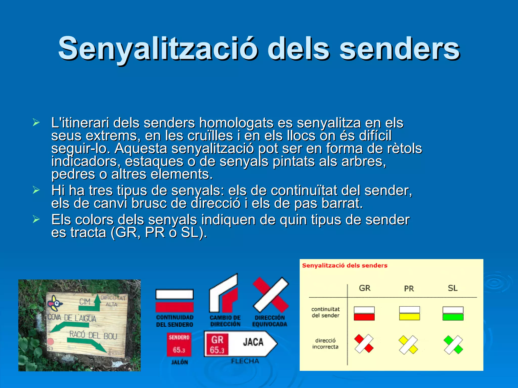 Senyalització dels senders L'itinerari dels senders homologats es senyalitza en els seus extrems, en les cruïlles i en els llocs on és difícil seguir-lo. Aquesta senyalització pot ser en forma de rètols indicadors, estaques o de senyals pintats als arbres, pedres o altres elements. Hi ha tres tipus de senyals: els de continuïtat del sender, els de canvi brusc de direcció i els de pas barrat. Els colors dels senyals indiquen de quin tipus de sender es tracta (GR, PR o SL). 