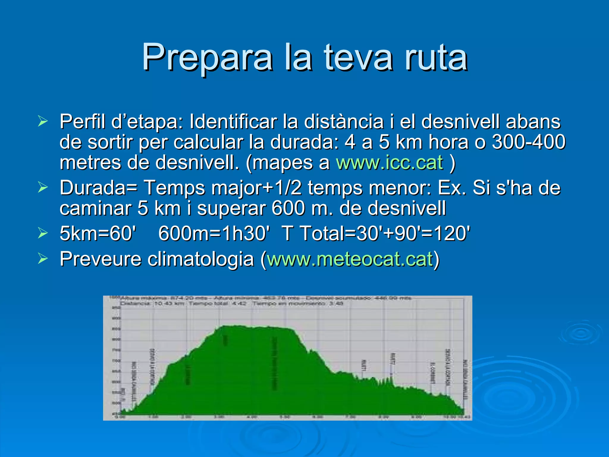 Prepara la teva ruta Perfil d’etapa: Identificar la distància i el desnivell abans de sortir per calcular la durada: 4 a 5 km hora o 300-400 metres de desnivell. (mapes a  www.icc.cat  ) Durada= Temps major+1/2 temps menor: Ex. Si s'ha de caminar 5 km i superar 600 m. de desnivell 5km=60' 600m=1h30'  T Total=30'+90'=120'  Preveure climatologia ( www.meteocat.cat ) 