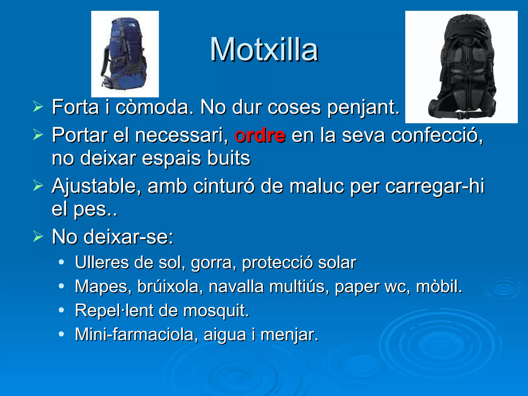 Motxilla Forta i còmoda. No dur coses penjant. Portar el necessari,  o rdre  en la seva confecció, no deixar espais buits Ajustable, amb cinturó de maluc per carregar-hi el pes.. No deixar-se: Ulleres de sol, gorra, protecció solar Mapes, brúixola, navalla multiús, paper wc, mòbil. Repel·lent de mosquit. Mini-farmaciola, aigua i menjar. 