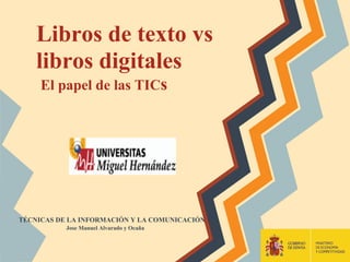 Libros de texto vs
    libros digitales
     El papel de las TICs




TÉCNICAS DE LA INFORMACIÓN Y LA COMUNICACIÓN
           Jose Manuel Alvarado y Ocaña
 