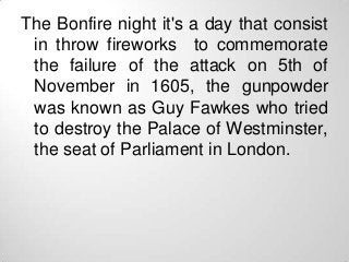 The Bonfire night it's a day that consist
 in throw fireworks to commemorate
 the failure of the attack on 5th of
 Novembe...
