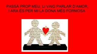 PASSÀ PROP MEU, LI VAIG PARLAR D’AMOR,
I ARA ÉS PER MI LA DONA MÉS FORMOSA
 