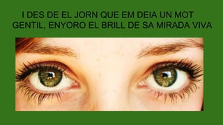 I DES DE EL JORN QUE EM DEIA UN MOT
GENTIL, ENYORO EL BRILL DE SA MIRADA VIVA
 