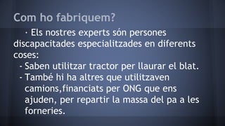 Com ho fabriquem?
· Els nostres experts són persones
discapacitades especialitzades en diferents
coses:
- Saben utilitzar tractor per llaurar el blat.
- També hi ha altres que utilitzaven
camions,financiats per ONG que ens
ajuden, per repartir la massa del pa a les
forneries.
 