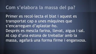 Com s’elabora la massa del pa?
Primer es recol·lecta el blat i aquest es
transportat cap a unes màquines que
s’encarreguen d’aplastar-ho.
Després es mescla farina, llevat, aigua i sal.
Al cap d’una estona de treballar amb la
massa, agafarà una forma firme i enganxosa.
 
