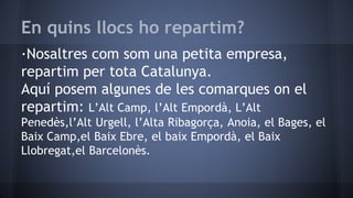 En quins llocs ho repartim?
·Nosaltres com som una petita empresa,
repartim per tota Catalunya.
Aquí posem algunes de les comarques on el
repartim: L’Alt Camp, l’Alt Empordà, L’Alt
Penedès,l’Alt Urgell, l’Alta Ribagorça, Anoia, el Bages, el
Baix Camp,el Baix Ebre, el baix Empordà, el Baix
Llobregat,el Barcelonès.
 