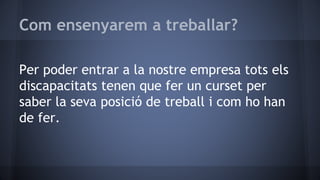 Com ensenyarem a treballar?
Per poder entrar a la nostre empresa tots els
discapacitats tenen que fer un curset per
saber la seva posició de treball i com ho han
de fer.
 