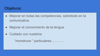 Objetivos:
● Mejorar en todas las competencias, sobretodo en la
comunicativa.
● Mejorar el conocimiento de la lengua.
● Cuidado con nuestros
“monstruos “ particulares………..
 