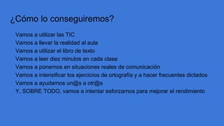 ¿Cómo lo conseguiremos?
Vamos a utilizar las TIC
Vamos a llevar la realidad al aula
Vamos a utilizar el libro de texto
Vamos a leer diez minutos en cada clase
Vamos a ponernos en situaciones reales de comunicación
Vamos a intensificar los ejercicios de ortografía y a hacer frecuentes dictados
Vamos a ayudarnos un@s a otr@s
Y, SOBRE TODO, vamos a intentar esforzarnos para mejorar el rendimiento
 