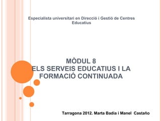MÒDUL 8 ELS SERVEIS EDUCATIUS I LA FORMACIÓ CONTINUADA Especialista universitari en Direcció i Gestió de Centres Educatius Tarragona 2012. Marta Badia i Manel  Castaño 