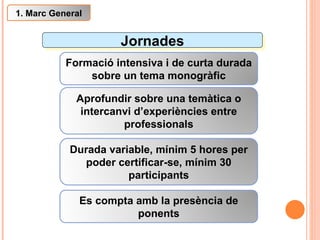 Jornades Formació intensiva i de curta durada sobre un tema monogràfic Aprofundir sobre una temàtica o intercanvi d’experiències entre professionals Es compta amb la presència de ponents 1. Marc General Durada variable, mínim 5 hores per poder certificar-se, mínim 30 participants 