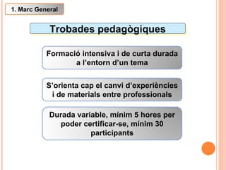 Trobades pedagògiques Formació intensiva i de curta durada a l’entorn d’un tema S’orienta cap el canvi d’experiències i de materials entre professionals 1. Marc General Durada variable, mínim 5 hores per poder certificar-se, mínim 30 participants 