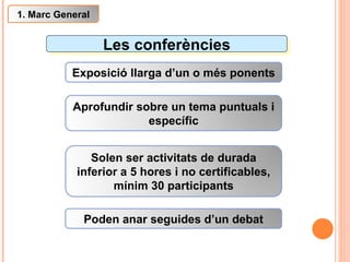 Les conferències Exposició llarga d’un o més ponents Aprofundir sobre un tema puntuals i específic Poden anar seguides d’un debat 1. Marc General Solen ser activitats de durada inferior a 5 hores i no certificables, mínim 30 participants 