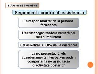 Seguiment i control d’assistència 3. Avaluació i memòria Es responsabilitat de la persona formadora L’entitat organitzadora vetllarà pel seu cumpliment La no presentació, els abandonaments i les baixes poden comportar la no assignació d’activitats posterior Cal acreditar  el 80% de l’assistència 