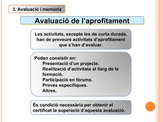 Avaluació de l’aprofitament 3. Avaluació i memòria Les activitats, excepte les de curta durada, han de preveure activitats d’aprofitament que s’han d’avaluar. Poden consistir en: Presentació d’un projecte. Realització d’activitats al llarg de la formació. Participació en fòrums. Proves específiques. Altres. És condició necessària per obtenir el certificat la superació d’aquesta avaluació. 