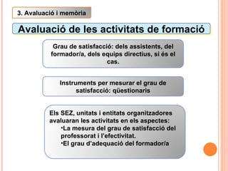 Avaluació de les activitats de formació 3. Avaluació i memòria Grau de satisfacció: dels assistents, del formador/a, dels equips directius, si és el cas. Instruments per mesurar el grau de satisfacció: qüestionaris Els SEZ, unitats i entitats organitzadores avaluaran les activitats en els aspectes: La mesura del grau de satisfacció del professorat i l’efectivitat. El grau d’adequació del formador/a 