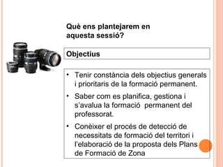 Tenir constància dels objectius generals i prioritaris de la formació permanent. Saber com es planifica, gestiona i  s’avalua la formació  permanent del professorat. Conèixer el procés de detecció de necessitats de formació del territori i l’elaboració de la proposta dels Plans de Formació de Zona Objectius Què ens plantejarem en aquesta sessió? 