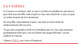 LA VANESSA
La Vanessa va conèixer, amb 20 anys i a la fira on treballaven, qui seria el
pare dels seus dos fills, amb el qual va viure una relació de 17 anys, la qual
va acabar després de tres denúncies.
Els seus fills, especialment el gran, van patir al costat d'ella els
maltractaments del seu pare.
"El que més m'agradava d'ell era el detallista que era. Em vaig enamorar
perdudament d'ell i per a mi era l'home més guapo del món", ens ha
explicat la Vanessa.
Cliqueu VÍDEO-1 per veure el fragment.
 