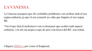 LA VANESSA
La Vanessa assegura que els veritables problemes van arribar amb el seu
segon embaràs, ja que el seu exmarit no volia que tingués el seu segon
fill.
"Tot el que deia li molestava i em va demanar que acabés amb aquest
embaràs. A la nit em pegava cops de peu i em tirava del llit", ens relata.
Cliqueu VÍDEO-2 per veure el fragment.
 