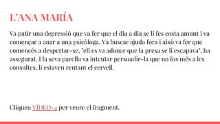 L’ANA MARÍA
Va patir una depressió que va fer que el dia a dia se li fes costa amunt i va
començar a anar a una psicòloga. Va buscar ajuda fora i això va fer que
comencés a despertar-se, "ell es va adonar que la presa se li escapava", ha
assegurat. I la seva parella va intentar persuadir-la que no fos més a les
consultes, li estaven rentant el cervell.
Cliqueu VÍDEO-4 per veure el fragment.
 