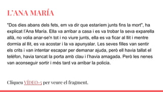 L’ANA MARÍA
"Dos dies abans dels fets, em va dir que estaríem junts fins la mort", ha
explicat l’Ana María. Ella va arribar a casa i es va trobar la seva exparella
allà, no volia anar-se'n tot i no viure junts, ella es va ficar al llit i mentre
dormia al llit, es va acostar i la va apunyalar. Les seves filles van sentir
els crits i van intentar escapar per demanar ajuda, però ell havia tallat el
telèfon, havia tancat la porta amb clau i l’havia amagada. Però les nenes
van aconseguir sortir i més tard va arribar la policia.
Cliqueu VÍDEO-5 per veure el fragment.
 