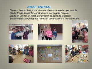 CICLE INICIAL
Els nens i nenes han portat de casa diferents materials per reciclar.
Els de 1r van decidir fer construccions per guarnir l’escola.
Els de 2n van fer un robot per decorar la porta de la classe.
Ens vam distribuir per grups i anàvem donant forma a la nostra idea.
 