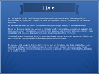 Lleis
La Llei Orgànica 1/2015 , de 30 de març introdueix canvis relacionats amb els delictes relatius a la
intromissió en la intimitat dels ciutadans per tal de solucionar els problemes de falta de tipicitat d'algunes
conductes .
● La reforma lluita contra els abusos sexuals i l'explotació sexual dels menors i la pornografia infantils
● El qui, per descobrir els secrets o vulnerar la intimitat d'un altre , sense el seu consentiment, s'apoderi dels
seus papers , cartes , missatges de correu electrònic o qualsevol altre document o efectes personals , ha de
ser castigat amb les penes de presó d'un a quatre anys i multa de dotze a vint mesos.
● S'imposarà la pena de presó de dos a cinc anys si es difonen, revelen o cedeixen a tercers les dades o fets
descoberts o les imatges captades d'alguna persona sense consentiment
● Es castigués amb una pena de presó de tres mesos a un any o multa de sis a dotze mesos el qui, sense
autorització de la persona afectada , difongui , o cedeixi a tercers imatges o gravacions audiovisuals
d'aquella que hagués obtingut amb la seva anuència en un domicili o en qualsevol altre lloc fora de l'abast
de la mirada de tercers ,
 