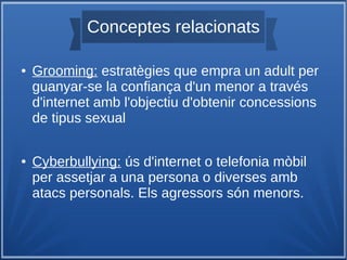 Conceptes relacionats
● Grooming: estratègies que empra un adult per
guanyar-se la confiança d'un menor a través
d'internet amb l'objectiu d'obtenir concessions
de tipus sexual
● Cyberbullying: ús d'internet o telefonia mòbil
per assetjar a una persona o diverses amb
atacs personals. Els agressors són menors.
 