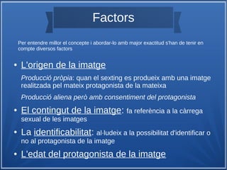 Factors
● L'origen de la imatge
Producció pròpia: quan el sexting es produeix amb una imatge
realitzada pel mateix protagonista de la mateixa
Producció aliena però amb consentiment del protagonista
● El contingut de la imatge: fa referència a la càrrega
sexual de les imatges
● La identificabilitat: al·ludeix a la possibilitat d'identificar o
no al protagonista de la imatge
● L'edat del protagonista de la imatge
Per entendre millor el concepte i abordar-lo amb major exactitud s'han de tenir en
compte diversos factors
 