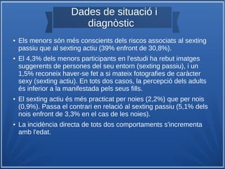 Dades de situació i
diagnòstic
● Els menors són més conscients dels riscos associats al sexting
passiu que al sexting actiu (39% enfront de 30,8%).
● El 4,3% dels menors participants en l'estudi ha rebut imatges
suggerents de persones del seu entorn (sexting passiu), i un
1,5% reconeix haver-se fet a si mateix fotografies de caràcter
sexy (sexting actiu). En tots dos casos, la percepció dels adults
és inferior a la manifestada pels seus fills.
● El sexting actiu és més practicat per noies (2,2%) que per nois
(0,9%). Passa el contrari en relació al sexting passiu (5,1% dels
nois enfront de 3,3% en el cas de les noies).
● La incidència directa de tots dos comportaments s'incrementa
amb l'edat.
 