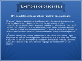 Exemples de casos reals
20% de adolescentes practican 'sexting' pese a riesgos
El 'sexting', o intercanviar imatges sexuals per telèfon, és una pràctica molt estesa
entre els adolescents nord-americans tot i els riscos d'assetjament i les
conseqüències de vegades fatals. Segons un estudi de la Universitat de Utah, 19,1%
dels 1130 estudiants d'educació secundària preguntats van reconèixer haver enviat
una foto d'ells nus i el 38% afirmen haver-les rebut. A més, al voltant d'una persona de
cada cinc entre aquests últims van reenviar aquesta una imatge a una altra persona.
[...]
Un cas que va ser particularment commovedor al país va ser el de Jessica Logan,
penjada als 18 anys en 2008 després que una foto d'ella nua, que havia pres i enviat
al seu nuvi, fos enviada a centenars d'adolescents d'instituts de l'estat de Cincinnati
(Ohio). Hope Sitwell, de 13 anys, també es va penjar per raons similars un any
després.
 