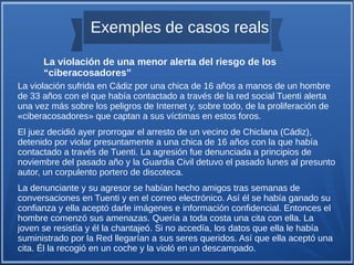 Exemples de casos reals
La violación sufrida en Cádiz por una chica de 16 años a manos de un hombre
de 33 años con el que había contactado a través de la red social Tuenti alerta
una vez más sobre los peligros de Internet y, sobre todo, de la proliferación de
«ciberacosadores» que captan a sus víctimas en estos foros.
El juez decidió ayer prorrogar el arresto de un vecino de Chiclana (Cádiz),
detenido por violar presuntamente a una chica de 16 años con la que había
contactado a través de Tuenti. La agresión fue denunciada a principios de
noviembre del pasado año y la Guardia Civil detuvo el pasado lunes al presunto
autor, un corpulento portero de discoteca.
La denunciante y su agresor se habían hecho amigos tras semanas de
conversaciones en Tuenti y en el correo electrónico. Así él se había ganado su
confianza y ella aceptó darle imágenes e información confidencial. Entonces el
hombre comenzó sus amenazas. Quería a toda costa una cita con ella. La
joven se resistía y él la chantajeó. Si no accedía, los datos que ella le había
suministrado por la Red llegarían a sus seres queridos. Así que ella aceptó una
cita. Él la recogió en un coche y la violó en un descampado.
La violación de una menor alerta del riesgo de los
“ciberacosadores”
 