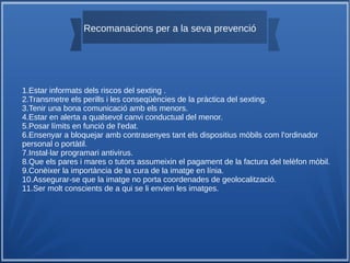 Recomanacions per a la seva prevenció
1.Estar informats dels riscos del sexting .
2.Transmetre els perills i les conseqüències de la pràctica del sexting.
3.Tenir una bona comunicació amb els menors.
4.Estar en alerta a qualsevol canvi conductual del menor.
5.Posar límits en funció de l'edat.
6.Ensenyar a bloquejar amb contrasenyes tant els dispositius mòbils com l'ordinador
personal o portàtil.
7.Instal·lar programari antivirus.
8.Que els pares i mares o tutors assumeixin el pagament de la factura del telèfon mòbil.
9.Conèixer la importància de la cura de la imatge en línia.
10.Assegurar-se que la imatge no porta coordenades de geolocalització.
11.Ser molt conscients de a qui se li envien les imatges.
 
