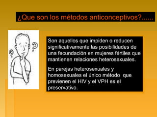 ¿Que son los métodos anticonceptivos?......
Son aquellos que impiden o reducen
significativamente las posibilidades de
una fecundación en mujeres fértiles que
mantienen relaciones heterosexuales.
En parejas heterosexuales y
homosexuales el único método que
previenen el HIV y el VPH es el
preservativo.
 