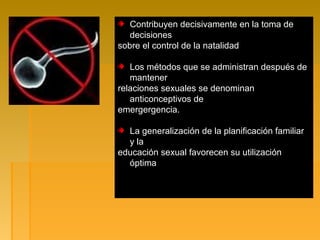 Contribuyen decisivamente en la toma de
decisiones
sobre el control de la natalidad
Los métodos que se administran después de
mantener
relaciones sexuales se denominan
anticonceptivos de
emergergencia.
La generalización de la planificación familiar
y la
educación sexual favorecen su utilización
óptima
 