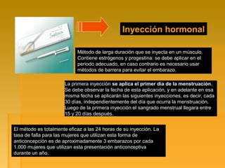 Inyección hormonal
Método de larga duración que se inyecta en un músculo.
Contiene estrógenos y progestina: se debe aplicar en el
periodo adecuado, en caso contrario es necesario usar
métodos de barrera para evitar el embarazo.
La primera inyección se aplica el primer día de la menstruación.
Se debe observar la fecha de esta aplicación, y en adelante en esa
misma fecha se aplicarán las siguientes inyecciones, es decir, cada
30 días, independientemente del día que ocurra la menstruación.
Luego de la primera inyección el sangrado menstrual llegara entre
15 y 20 días después.
El método es totalmente eficaz a las 24 horas de su inyección. La
tasa de falla para las mujeres que utilizan esta forma de
anticoncepción es de aproximadamente 3 embarazos por cada
1.000 mujeres que utilizan esta presentación anticonceptiva
durante un año.
 