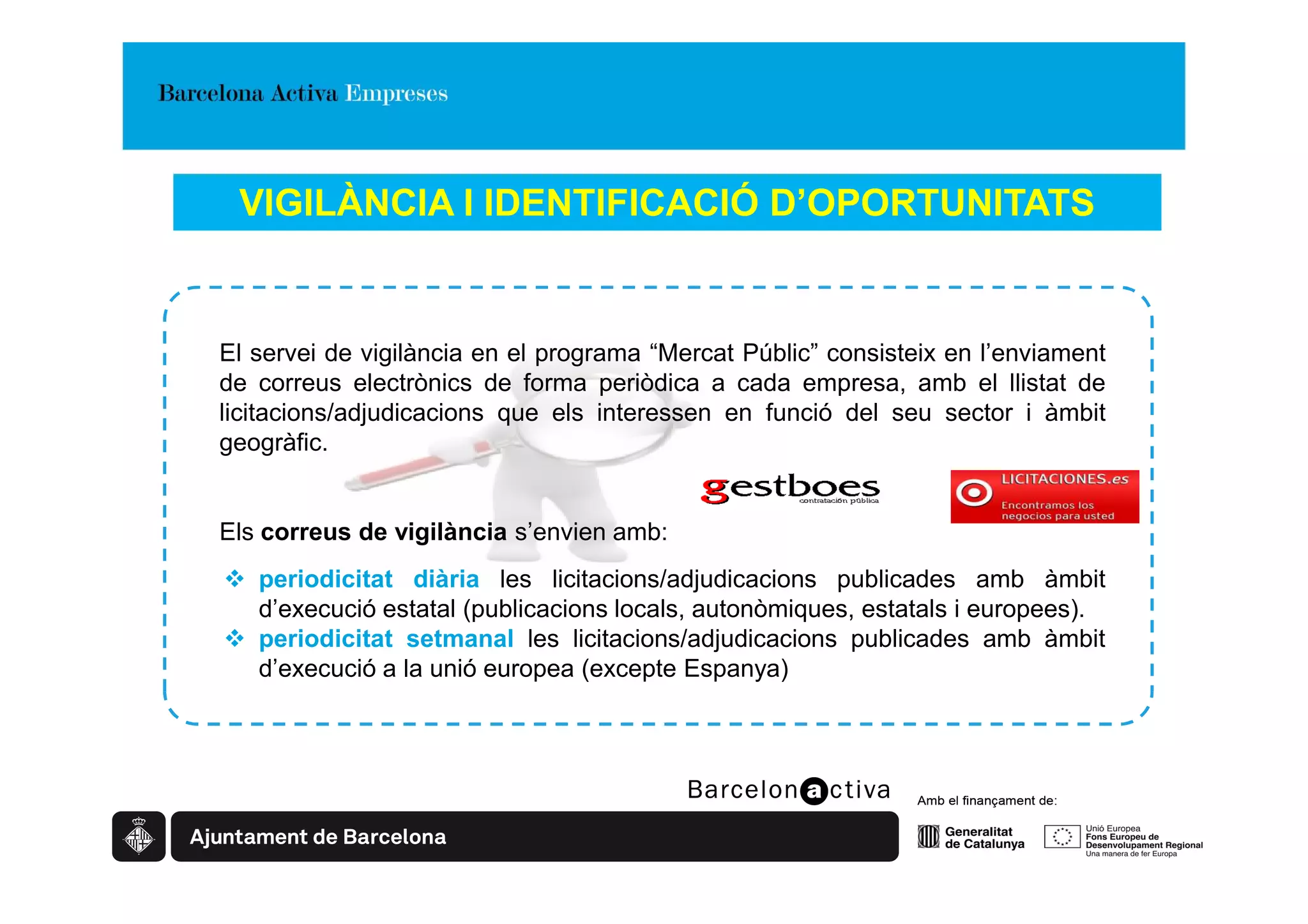 VIGILÀNCIA I IDENTIFICACIÓ D’OPORTUNITATS


El servei de vigilància en el programa “Mercat Públic” consisteix en l’enviament
de correus electrònics de forma periòdica a cada empresa, amb el llistat de
licitacions/adjudicacions que els interessen en funció del seu sector i àmbit
geogràfic.


Els correus de vigilància s’envien amb:
   periodicitat diària les licitacions/adjudicacions publicades amb àmbit
   d’execució estatal (publicacions locals, autonòmiques, estatals i europees).
   periodicitat setmanal les licitacions/adjudicacions publicades amb àmbit
   d’execució a la unió europea (excepte Espanya)
 