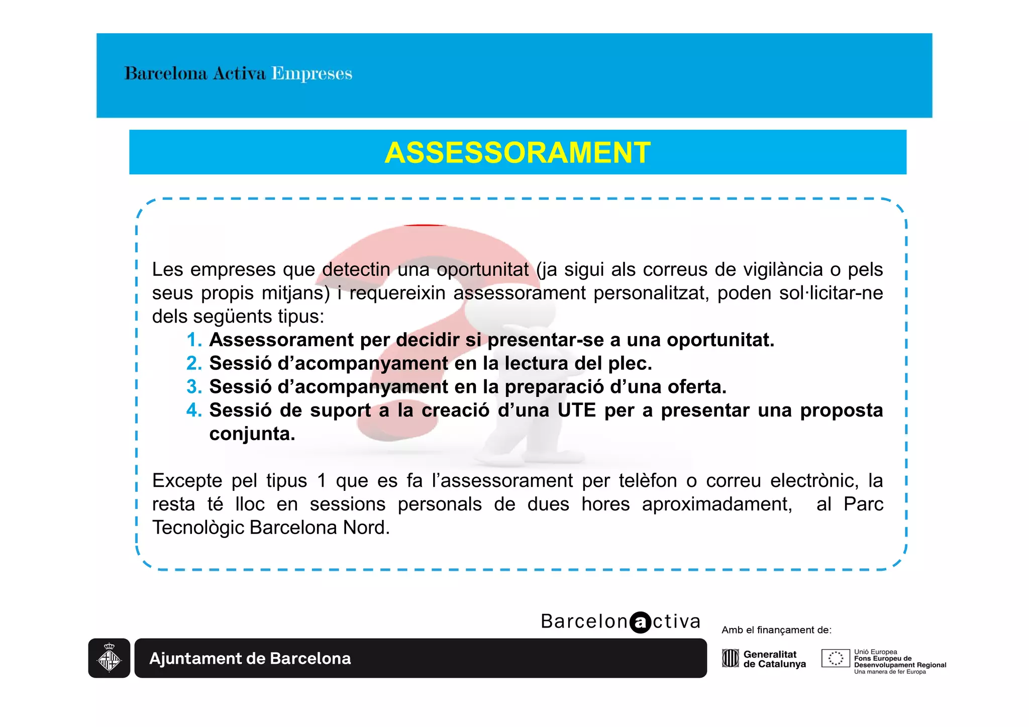 ASSESSORAMENT


Les empreses que detectin una oportunitat (ja sigui als correus de vigilància o pels
seus propis mitjans) i requereixin assessorament personalitzat, poden sol·licitar-ne
dels següents tipus:
    1. Assessorament per decidir si presentar-se a una oportunitat.
    2. Sessió d’acompanyament en la lectura del plec.
    3. Sessió d’acompanyament en la preparació d’una oferta.
    4. Sessió de suport a la creació d’una UTE per a presentar una proposta
       conjunta.

Excepte pel tipus 1 que es fa l’assessorament per telèfon o correu electrònic, la
resta té lloc en sessions personals de dues hores aproximadament, al Parc
Tecnològic Barcelona Nord.
 