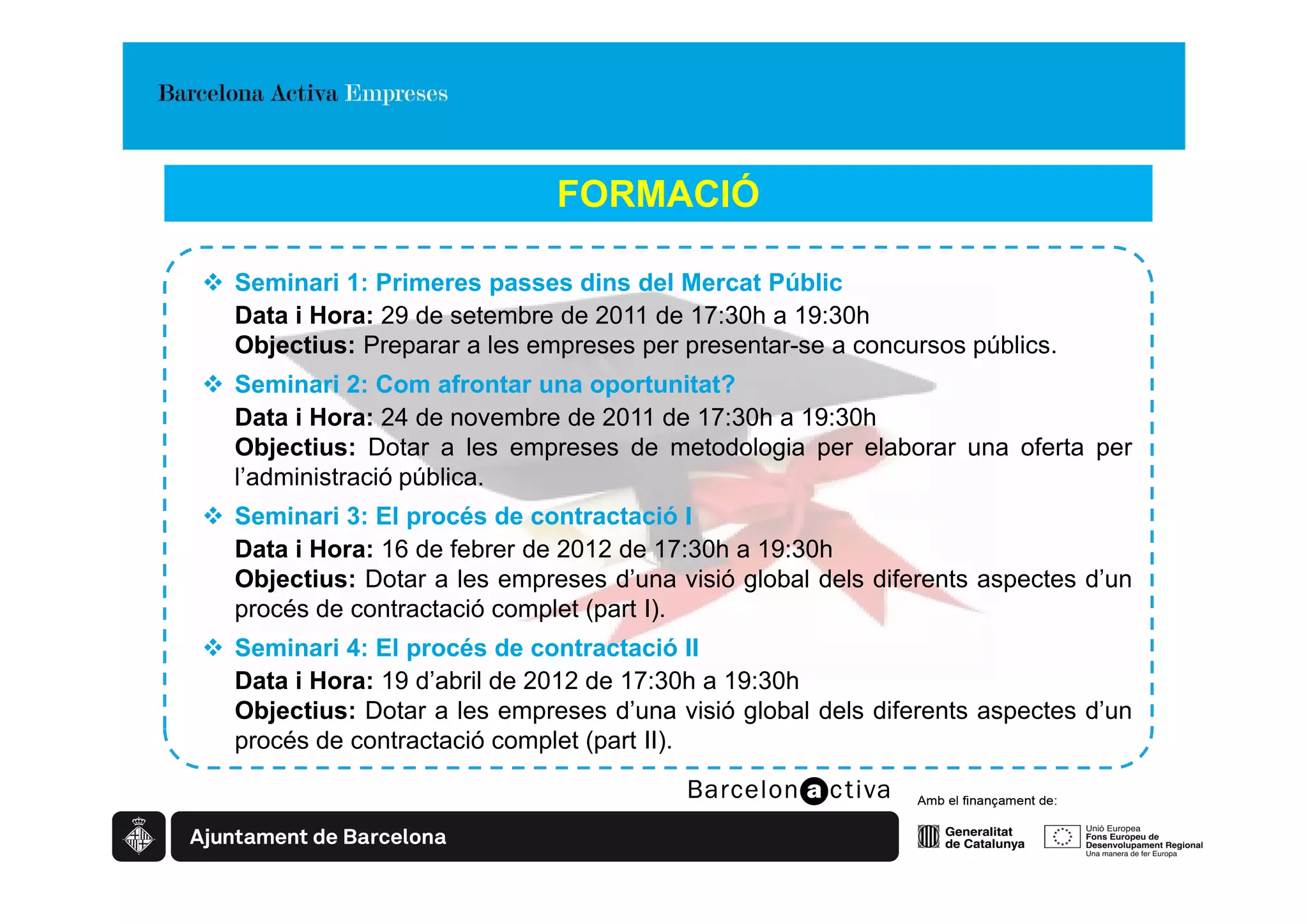 FORMACIÓ

Seminari 1: Primeres passes dins del Mercat Públic
Data i Hora: 29 de setembre de 2011 de 17:30h a 19:30h
Objectius: Preparar a les empreses per presentar-se a concursos públics.
Seminari 2: Com afrontar una oportunitat?
Data i Hora: 24 de novembre de 2011 de 17:30h a 19:30h
Objectius: Dotar a les empreses de metodologia per elaborar una oferta per
l’administració pública.
Seminari 3: El procés de contractació I
Data i Hora: 16 de febrer de 2012 de 17:30h a 19:30h
Objectius: Dotar a les empreses d’una visió global dels diferents aspectes d’un
procés de contractació complet (part I).
Seminari 4: El procés de contractació II
Data i Hora: 19 d’abril de 2012 de 17:30h a 19:30h
Objectius: Dotar a les empreses d’una visió global dels diferents aspectes d’un
procés de contractació complet (part II).
 