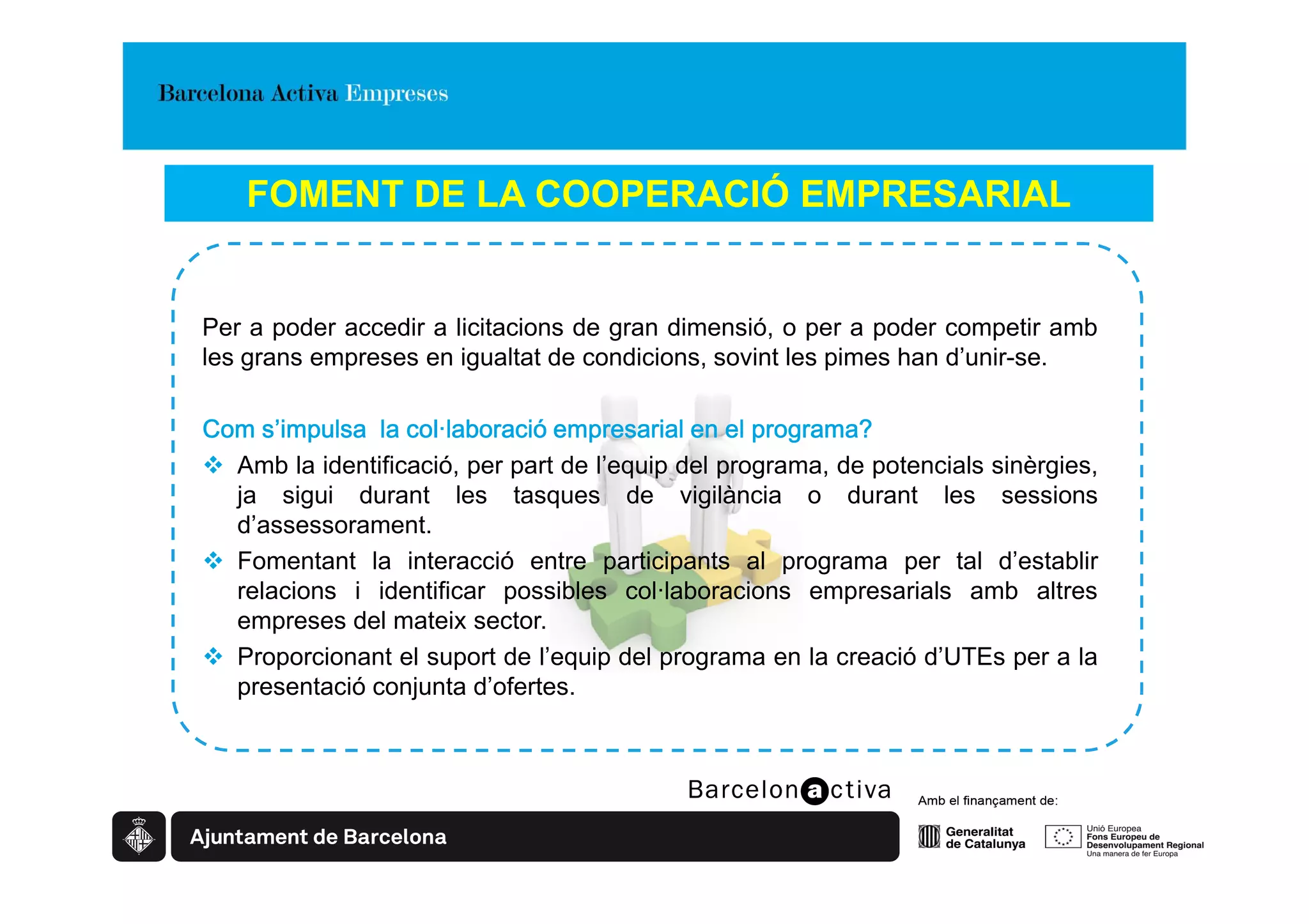 FOMENT DE LA COOPERACIÓ EMPRESARIAL


Per a poder accedir a licitacions de gran dimensió, o per a poder competir amb
les grans empreses en igualtat de condicions, sovint les pimes han d’unir-se.

Com s’impulsa la col·laboració empresarial en el programa?
  Amb la identificació, per part de l’equip del programa, de potencials sinèrgies,
  ja sigui durant les tasques de vigilància o durant les sessions
  d’assessorament.
  Fomentant la interacció entre participants al programa per tal d’establir
  relacions i identificar possibles col·laboracions empresarials amb altres
  empreses del mateix sector.
  Proporcionant el suport de l’equip del programa en la creació d’UTEs per a la
  presentació conjunta d’ofertes.
 